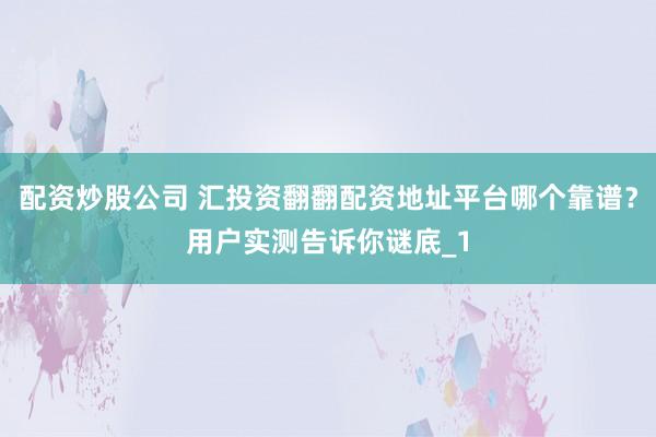 配资炒股公司 汇投资翻翻配资地址平台哪个靠谱？用户实测告诉你谜底_1