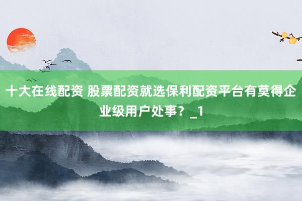 十大在线配资 股票配资就选保利配资平台有莫得企业级用户处事？_1