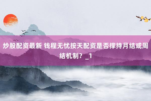炒股配资最新 钱程无忧按天配资是否撑持月结或周结机制？_1