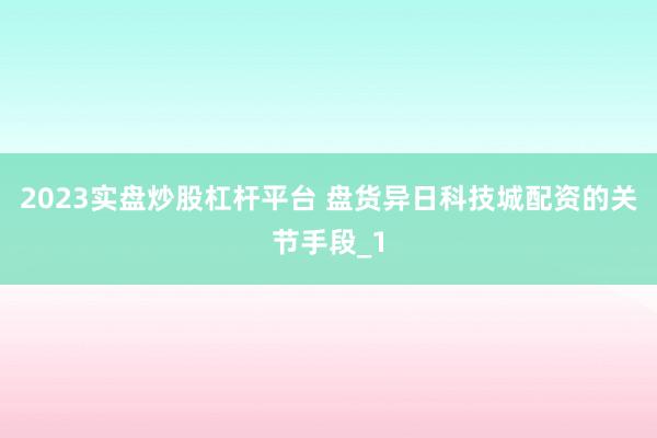 2023实盘炒股杠杆平台 盘货异日科技城配资的关节手段_1