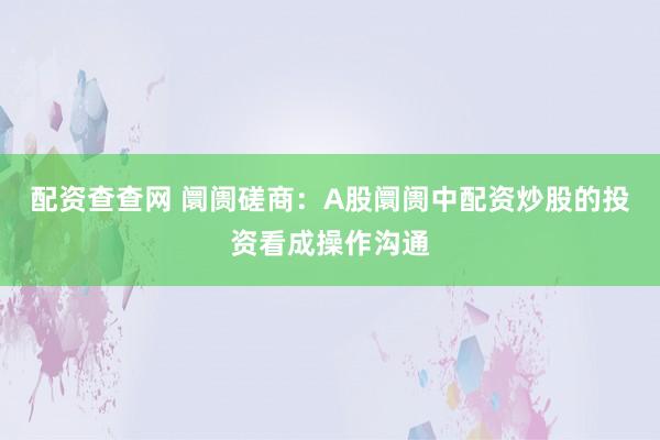 配资查查网 阛阓磋商：A股阛阓中配资炒股的投资看成操作沟通