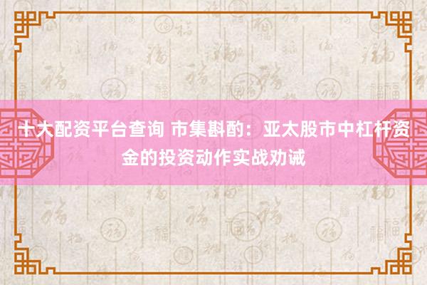 十大配资平台查询 市集斟酌：亚太股市中杠杆资金的投资动作实战劝诫
