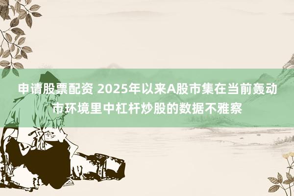 申请股票配资 2025年以来A股市集在当前轰动市环境里中杠杆炒股的数据不雅察
